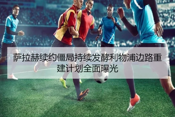 萨拉赫续约僵局持续发酵利物浦边路重建计划全面曝光 - SANYI