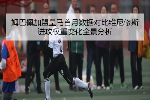 姆巴佩加盟皇马首月数据对比维尼修斯进攻权重变化全景分析 - SANYI
